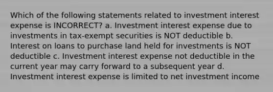 Which of the following statements related to investment interest expense is INCORRECT? a. Investment interest expense due to investments in tax-exempt securities is NOT deductible b. Interest on loans to purchase land held for investments is NOT deductible c. Investment interest expense not deductible in the current year may carry forward to a subsequent year d. Investment interest expense is limited to net investment income