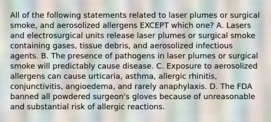 All of the following statements related to laser plumes or surgical smoke, and aerosolized allergens EXCEPT which one? A. Lasers and electrosurgical units release laser plumes or surgical smoke containing gases, tissue debris, and aerosolized infectious agents. B. The presence of pathogens in laser plumes or surgical smoke will predictably cause disease. C. Exposure to aerosolized allergens can cause urticaria, asthma, allergic rhinitis, conjunctivitis, angioedema, and rarely anaphylaxis. D. The FDA banned all powdered surgeon's gloves because of unreasonable and substantial risk of allergic reactions.