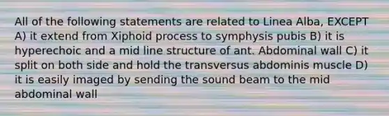 All of the following statements are related to Linea Alba, EXCEPT A) it extend from Xiphoid process to symphysis pubis B) it is hyperechoic and a mid line structure of ant. Abdominal wall C) it split on both side and hold the transversus abdominis muscle D) it is easily imaged by sending the sound beam to the mid abdominal wall