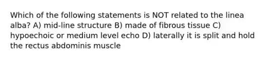 Which of the following statements is NOT related to the linea alba? A) mid-line structure B) made of fibrous tissue C) hypoechoic or medium level echo D) laterally it is split and hold the rectus abdominis muscle