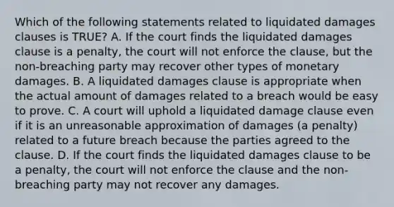 Which of the following statements related to liquidated damages clauses is TRUE? A. If the court finds the liquidated damages clause is a penalty, the court will not enforce the clause, but the non-breaching party may recover other types of monetary damages. B. A liquidated damages clause is appropriate when the actual amount of damages related to a breach would be easy to prove. C. A court will uphold a liquidated damage clause even if it is an unreasonable approximation of damages (a penalty) related to a future breach because the parties agreed to the clause. D. If the court finds the liquidated damages clause to be a penalty, the court will not enforce the clause and the non-breaching party may not recover any damages.