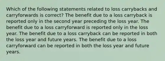 Which of the following statements related to loss carrybacks and carryforwards is correct? The benefit due to a loss carryback is reported only in the second year preceding the loss year. The benefit due to a loss carryforward is reported only in the loss year. The benefit due to a loss carryback can be reported in both the loss year and future years. The benefit due to a loss carryforward can be reported in both the loss year and future years.