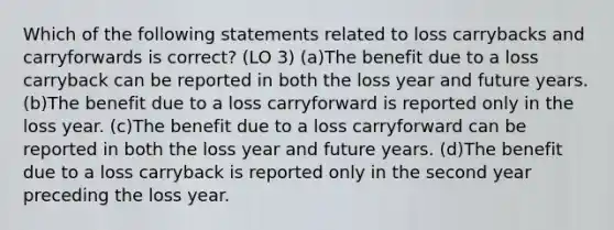 Which of the following statements related to loss carrybacks and carryforwards is correct? (LO 3) (a)The benefit due to a loss carryback can be reported in both the loss year and future years. (b)The benefit due to a loss carryforward is reported only in the loss year. (c)The benefit due to a loss carryforward can be reported in both the loss year and future years. (d)The benefit due to a loss carryback is reported only in the second year preceding the loss year.