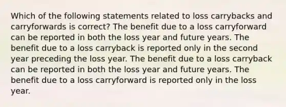 Which of the following statements related to loss carrybacks and carryforwards is correct? The benefit due to a loss carryforward can be reported in both the loss year and future years. The benefit due to a loss carryback is reported only in the second year preceding the loss year. The benefit due to a loss carryback can be reported in both the loss year and future years. The benefit due to a loss carryforward is reported only in the loss year.