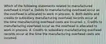 Which of the following statements related to manufactured overhead is true? a. Debits to manufacturing overhead occur as the overhead is allocated to work in process. b. Both debits and credits to subsidiary manufacturing overhead records occur at the time manufacturing overhead costs are incurred. c. Credits to manufacturing overhead occur as the overhead is allocated to work in process. d. Credits to subsidiary manufacturing overhead records occur at the time the manufacturing overhead costs are incurred.