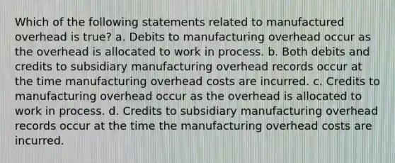 Which of the following statements related to manufactured overhead is true? a. Debits to manufacturing overhead occur as the overhead is allocated to work in process. b. Both debits and credits to subsidiary manufacturing overhead records occur at the time manufacturing overhead costs are incurred. c. Credits to manufacturing overhead occur as the overhead is allocated to work in process. d. Credits to subsidiary manufacturing overhead records occur at the time the manufacturing overhead costs are incurred.