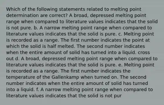 Which of the following statements related to melting point determination are correct? A broad, depressed melting point range when compared to literature values indicates that the solid is not pure. b. A narrow melting point range when compared to literature values indicates that the solid is pure. c. Melting point is recorded as a range. The first number indicates the point at which the solid is half melted. The second number indicates when the entire amount of solid has turned into a liquid. cross out d. A broad, depressed melting point range when compared to literature values indicates that the solid is pure. e. Melting point is recorded as a range. The first number indicates the temperature of the Gallenkamp when turned on. The second number indicates when the entire amount of solid has turned into a liquid. f. A narrow melting point range when compared to literature values indicates that the solid is not pur