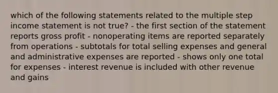 which of the following statements related to the multiple step income statement is not true? - the first section of the statement reports gross profit - nonoperating items are reported separately from operations - subtotals for total selling expenses and general and administrative expenses are reported - shows only one total for expenses - interest revenue is included with other revenue and gains