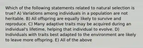 Which of the following statements related to natural selection is true? A) Variations among individuals in a population are not heritable. B) All offspring are equally likely to survive and reproduce. C) Many adaptive traits may be acquired during an individual's lifetime, helping that individual to evolve. D) Individuals with traits best adapted to the environment are likely to leave more offspring. E) All of the above