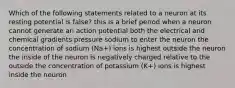 Which of the following statements related to a neuron at its resting potential is false? this is a brief period when a neuron cannot generate an action potential both the electrical and chemical gradients pressure sodium to enter the neuron the concentration of sodium (Na+) ions is highest outside the neuron the inside of the neuron is negatively charged relative to the outside the concentration of potassium (K+) ions is highest inside the neuron