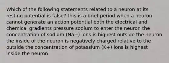 Which of the following statements related to a neuron at its resting potential is false? this is a brief period when a neuron cannot generate an action potential both the electrical and chemical gradients pressure sodium to enter the neuron the concentration of sodium (Na+) ions is highest outside the neuron the inside of the neuron is negatively charged relative to the outside the concentration of potassium (K+) ions is highest inside the neuron