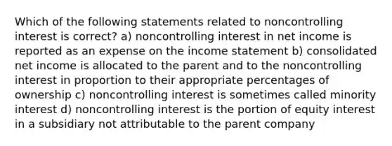 Which of the following statements related to noncontrolling interest is correct? a) noncontrolling interest in net income is reported as an expense on the <a href='https://www.questionai.com/knowledge/kCPMsnOwdm-income-statement' class='anchor-knowledge'>income statement</a> b) consolidated net income is allocated to the parent and to the noncontrolling interest in proportion to their appropriate percentages of ownership c) noncontrolling interest is sometimes called minority interest d) noncontrolling interest is the portion of equity interest in a subsidiary not attributable to the parent company