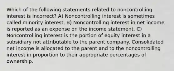 Which of the following statements related to noncontrolling interest is incorrect? A) Noncontrolling interest is sometimes called minority interest. B) Noncontrolling interest in net income is reported as an expense on the income statement. C) Noncontrolling interest is the portion of equity interest in a subsidiary not attributable to the parent company. Consolidated net income is allocated to the parent and to the noncontrolling interest in proportion to their appropriate percentages of ownership.