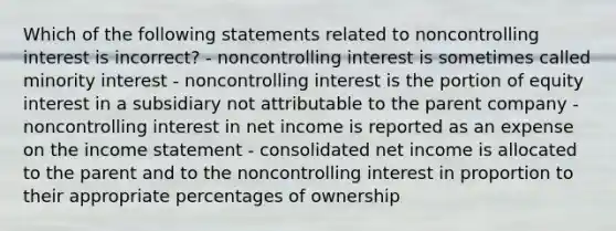 Which of the following statements related to noncontrolling interest is incorrect? - noncontrolling interest is sometimes called minority interest - noncontrolling interest is the portion of equity interest in a subsidiary not attributable to the parent company - noncontrolling interest in net income is reported as an expense on the income statement - consolidated net income is allocated to the parent and to the noncontrolling interest in proportion to their appropriate percentages of ownership