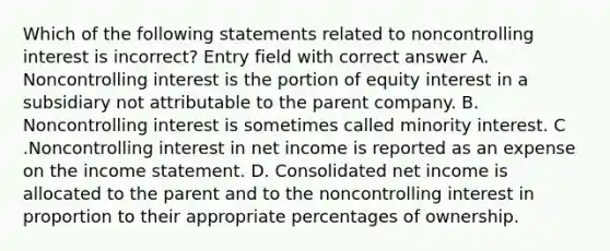 Which of the following statements related to noncontrolling interest is incorrect? Entry field with correct answer A. Noncontrolling interest is the portion of equity interest in a subsidiary not attributable to the parent company. B. Noncontrolling interest is sometimes called minority interest. C .Noncontrolling interest in net income is reported as an expense on the income statement. D. Consolidated net income is allocated to the parent and to the noncontrolling interest in proportion to their appropriate percentages of ownership.