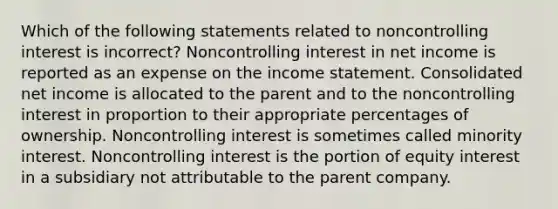 Which of the following statements related to noncontrolling interest is incorrect? Noncontrolling interest in net income is reported as an expense on the <a href='https://www.questionai.com/knowledge/kCPMsnOwdm-income-statement' class='anchor-knowledge'>income statement</a>. Consolidated net income is allocated to the parent and to the noncontrolling interest in proportion to their appropriate percentages of ownership. Noncontrolling interest is sometimes called minority interest. Noncontrolling interest is the portion of equity interest in a subsidiary not attributable to the parent company.