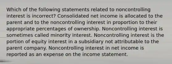 Which of the following statements related to noncontrolling interest is incorrect? Consolidated net income is allocated to the parent and to the noncontrolling interest in proportion to their appropriate percentages of ownership. Noncontrolling interest is sometimes called minority interest. Noncontrolling interest is the portion of equity interest in a subsidiary not attributable to the parent company. Noncontrolling interest in net income is reported as an expense on the <a href='https://www.questionai.com/knowledge/kCPMsnOwdm-income-statement' class='anchor-knowledge'>income statement</a>.