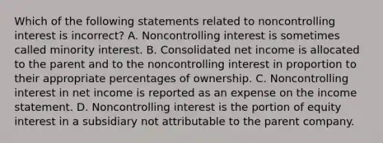 Which of the following statements related to noncontrolling interest is incorrect? A. Noncontrolling interest is sometimes called minority interest. B. Consolidated net income is allocated to the parent and to the noncontrolling interest in proportion to their appropriate percentages of ownership. C. Noncontrolling interest in net income is reported as an expense on the <a href='https://www.questionai.com/knowledge/kCPMsnOwdm-income-statement' class='anchor-knowledge'>income statement</a>. D. Noncontrolling interest is the portion of equity interest in a subsidiary not attributable to the parent company.