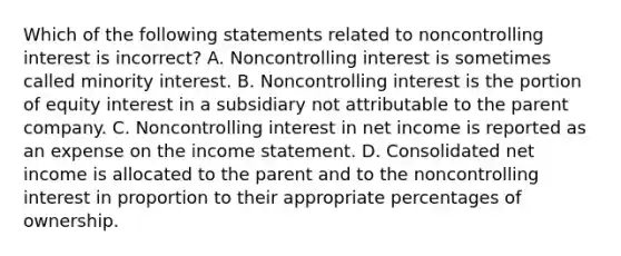 Which of the following statements related to noncontrolling interest is incorrect? A. Noncontrolling interest is sometimes called minority interest. B. Noncontrolling interest is the portion of equity interest in a subsidiary not attributable to the parent company. C. Noncontrolling interest in net income is reported as an expense on the income statement. D. Consolidated net income is allocated to the parent and to the noncontrolling interest in proportion to their appropriate percentages of ownership.