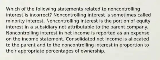 Which of the following statements related to noncontrolling interest is incorrect? Noncontrolling interest is sometimes called minority interest. Noncontrolling interest is the portion of equity interest in a subsidiary not attributable to the parent company. Noncontrolling interest in net income is reported as an expense on the income statement. Consolidated net income is allocated to the parent and to the noncontrolling interest in proportion to their appropriate percentages of ownership.