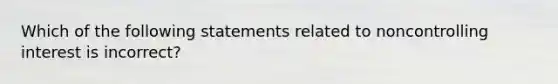 Which of the following statements related to noncontrolling interest is incorrect?