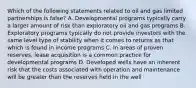 Which of the following statements related to oil and gas limited partnerships is false? A. Developmental programs typically carry a larger amount of risk than exploratory oil and gas programs B. Exploratory programs typically do not provide investors with the same level type of stability when it comes to returns as that which is found in income programs C. In areas of proven reserves, lease acquisition is a common practice for developmental programs D. Developed wells have an inherent risk that the costs associated with operation and maintenance will be greater than the reserves held in the well