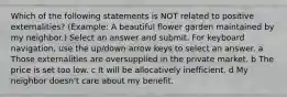 Which of the following statements is NOT related to positive externalities? (Example: A beautiful flower garden maintained by my neighbor.) Select an answer and submit. For keyboard navigation, use the up/down arrow keys to select an answer. a Those externalities are oversupplied in the private market. b The price is set too low. c It will be allocatively inefficient. d My neighbor doesn't care about my benefit.