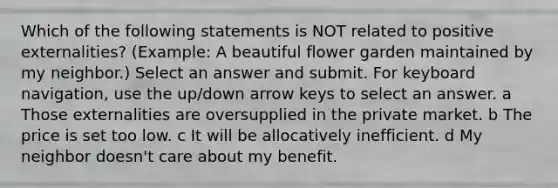 Which of the following statements is NOT related to positive externalities? (Example: A beautiful flower garden maintained by my neighbor.) Select an answer and submit. For keyboard navigation, use the up/down arrow keys to select an answer. a Those externalities are oversupplied in the private market. b The price is set too low. c It will be allocatively inefficient. d My neighbor doesn't care about my benefit.