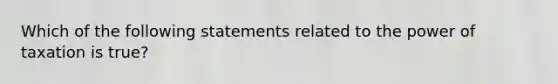 Which of the following statements related to the power of taxation is true?