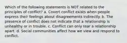 Which of the following statements is NOT related to the principles of conflict? a. Covert conflict exists when people express their feelings about disagreements indirectly. b. The presence of conflict does not indicate that a relationship is unhealthy or in trouble. c. Conflict can only tear a relationship apart. d. Social communities affect how we view and respond to conflict.