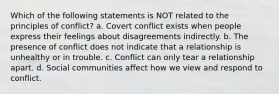 Which of the following statements is NOT related to the principles of conflict? a. Covert conflict exists when people express their feelings about disagreements indirectly. b. The presence of conflict does not indicate that a relationship is unhealthy or in trouble. c. Conflict can only tear a relationship apart. d. Social communities affect how we view and respond to conflict.