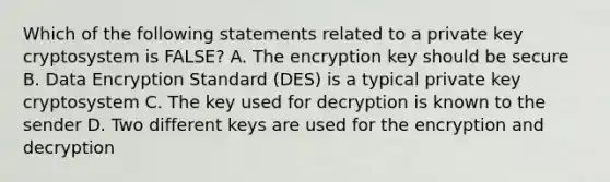 Which of the following statements related to a private key cryptosystem is FALSE? A. The encryption key should be secure B. Data Encryption Standard (DES) is a typical private key cryptosystem C. The key used for decryption is known to the sender D. Two different keys are used for the encryption and decryption