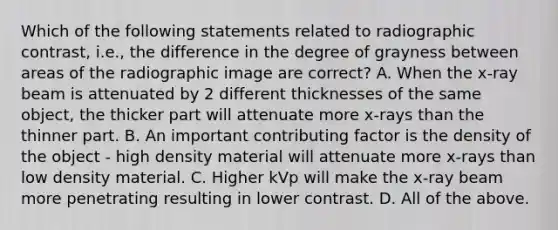 Which of the following statements related to radiographic contrast, i.e., the difference in the degree of grayness between areas of the radiographic image are correct? A. When the x-ray beam is attenuated by 2 different thicknesses of the same object, the thicker part will attenuate more x-rays than the thinner part. B. An important contributing factor is the density of the object - high density material will attenuate more x-rays than low density material. C. Higher kVp will make the x-ray beam more penetrating resulting in lower contrast. D. All of the above.