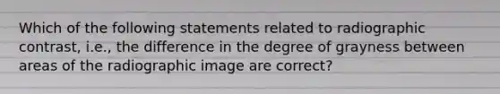 Which of the following statements related to radiographic contrast, i.e., the difference in the degree of grayness between areas of the radiographic image are correct?