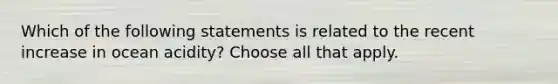 Which of the following statements is related to the recent increase in ocean acidity? Choose all that apply.