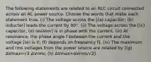 The following statements are related to an RLC circuit connected across an AC power source. Choose the words that make each statement true. (i) The voltage across the [(a) capacitor; (b) inductor] leads the current by 90°. (ii) The voltage across the [(c) capacitor; (d) resistor] is in phase with the current. (iii) At resonance, the phase angle f between the current and the voltage [(e) is 0; (f) depends on frequency f]. (iv) The maximum and rms voltages from the power source are related by [(g) ∆Vmax=√2 ∆Vrms; (h) ∆Vmax=∆Vrms/√2].