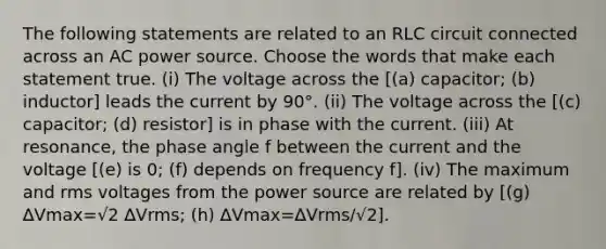 The following statements are related to an RLC circuit connected across an AC power source. Choose the words that make each statement true. (i) The voltage across the [(a) capacitor; (b) inductor] leads the current by 90°. (ii) The voltage across the [(c) capacitor; (d) resistor] is in phase with the current. (iii) At resonance, the phase angle f between the current and the voltage [(e) is 0; (f) depends on frequency f]. (iv) The maximum and rms voltages from the power source are related by [(g) ∆Vmax=√2 ∆Vrms; (h) ∆Vmax=∆Vrms/√2].