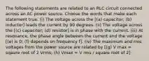 The following statements are related to an RLC circuit connected across an AC power source. Choose the words that make each statement true. (i) The voltage across the [(a) capacitor; (b) inductor] leads the current by 90 degrees. (ii) The voltage across the [(c) capacitor; (d) resistor] is in phase with the current. (iii) At resonance, the phase angle between the current and the voltage [(e) is 0; (f) depends on frequency f]. (iv) The maximum and rms voltages from the power source are related by [(g) V max = sqaure root of 2 Vrms; (h) Vmax = V rms / square root of 2]