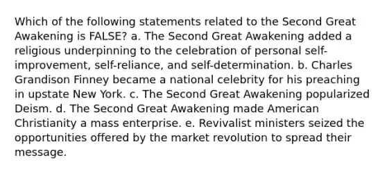 Which of the following statements related to the Second Great Awakening is FALSE? a. The Second Great Awakening added a religious underpinning to the celebration of personal self-improvement, self-reliance, and self-determination. b. Charles Grandison Finney became a national celebrity for his preaching in upstate New York. c. The Second Great Awakening popularized Deism. d. The Second Great Awakening made American Christianity a mass enterprise. e. Revivalist ministers seized the opportunities offered by the market revolution to spread their message.