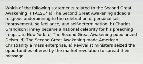 Which of the following statements related to the Second Great Awakening is FALSE? a) The Second Great Awakening added a religious underpinning to the celebration of personal self-improvement, self-reliance, and self-determination. b) Charles Grandison Finney became a national celebrity for his preaching in upstate New York. c) The Second Great Awakening popularized Deism. d) The Second Great Awakening made American Christianity a mass enterprise. e) Revivalist ministers seized the opportunities offered by the market revolution to spread their message.