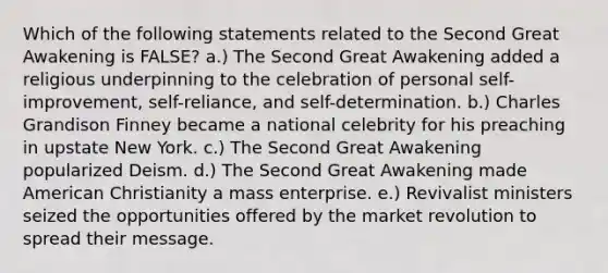 Which of the following statements related to the Second Great Awakening is FALSE? a.) The Second Great Awakening added a religious underpinning to the celebration of personal self-improvement, self-reliance, and self-determination. b.) Charles Grandison Finney became a national celebrity for his preaching in upstate New York. c.) The Second Great Awakening popularized Deism. d.) The Second Great Awakening made American Christianity a mass enterprise. e.) Revivalist ministers seized the opportunities offered by the market revolution to spread their message.