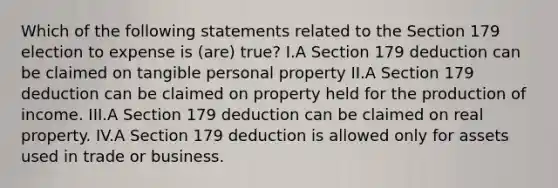 Which of the following statements related to the Section 179 election to expense is (are) true? I.A Section 179 deduction can be claimed on tangible personal property II.A Section 179 deduction can be claimed on property held for the production of income. III.A Section 179 deduction can be claimed on real property. IV.A Section 179 deduction is allowed only for assets used in trade or business.