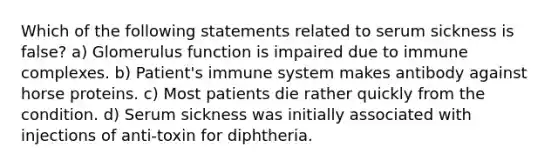 Which of the following statements related to serum sickness is false? a) Glomerulus function is impaired due to immune complexes. b) Patient's immune system makes antibody against horse proteins. c) Most patients die rather quickly from the condition. d) Serum sickness was initially associated with injections of anti-toxin for diphtheria.