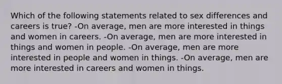 Which of the following statements related to sex differences and careers is true? -On average, men are more interested in things and women in careers. -On average, men are more interested in things and women in people. -On average, men are more interested in people and women in things. -On average, men are more interested in careers and women in things.