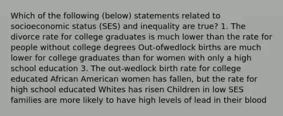 Which of the following (below) statements related to socioeconomic status (SES) and inequality are true? 1. The divorce rate for college graduates is much lower than the rate for people without college degrees Out-ofwedlock births are much lower for college graduates than for women with only a high school education 3. The out-wedlock birth rate for college educated African American women has fallen, but the rate for high school educated Whites has risen Children in low SES families are more likely to have high levels of lead in their blood