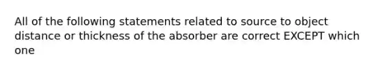 All of the following statements related to source to object distance or thickness of the absorber are correct EXCEPT which one