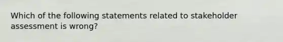 Which of the following statements related to stakeholder assessment is wrong?