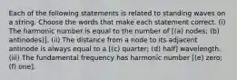 Each of the following statements is related to standing waves on a string. Choose the words that make each statement correct. (i) The harmonic number is equal to the number of [(a) nodes; (b) antinodes)]. (ii) The distance from a node to its adjacent antinode is always equal to a [(c) quarter; (d) half] wavelength. (iii) The fundamental frequency has harmonic number [(e) zero; (f) one].