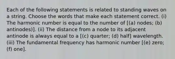 Each of the following statements is related to standing waves on a string. Choose the words that make each statement correct. (i) The harmonic number is equal to the number of [(a) nodes; (b) antinodes)]. (ii) The distance from a node to its adjacent antinode is always equal to a [(c) quarter; (d) half] wavelength. (iii) The fundamental frequency has harmonic number [(e) zero; (f) one].