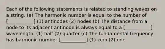 Each of the following statements is related to standing waves on a string. (a) The harmonic number is equal to the number of [___________] (1) antinodes (2) nodes (b) The distance from a node to its adjacent antinode is always equal to a [___________] wavelength. (1) half (2) quarter (c) The fundamental frequency has harmonic number [___________] (1) zero (2) one